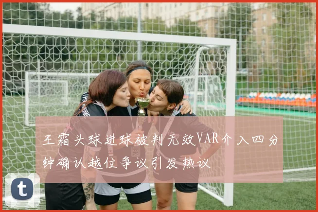 王霜头球进球被判无效VAR介入四分钟确认越位争议引发热议