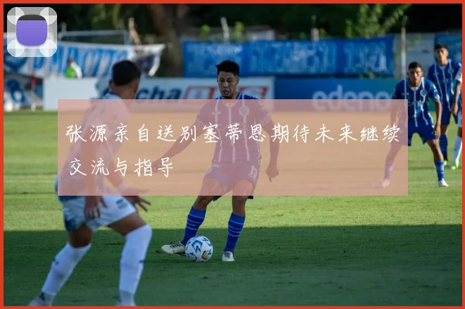 张源亲自送别塞蒂恩期待未来继续交流与指导