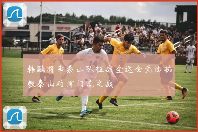 韩鹏将率泰山队征战全运会无法执教泰山对津门虎之战