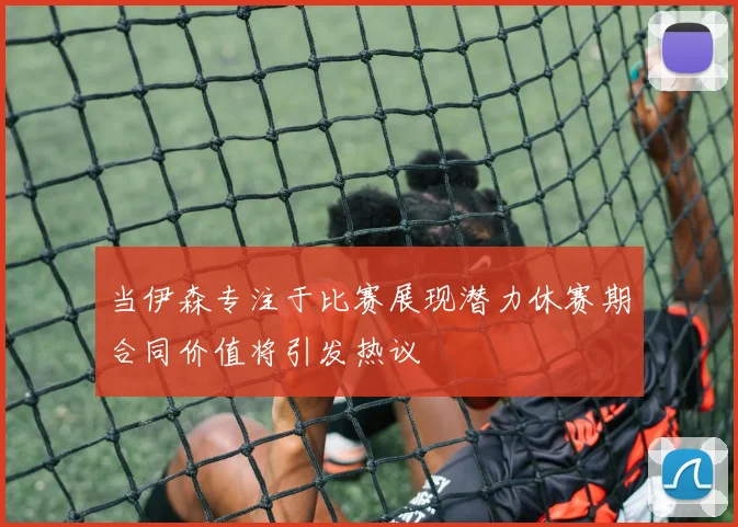 当伊森专注于比赛展现潜力休赛期合同价值将引发热议