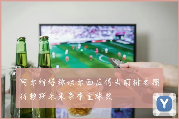 阿尔特塔称切尔西应得当前排名期待赖斯未来争夺金球奖