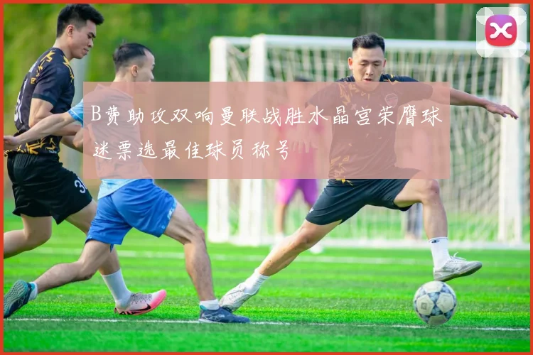 B费助攻双响曼联战胜水晶宫荣膺球迷票选最佳球员称号