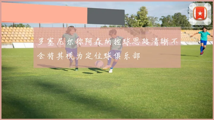 罗塞尼尔称阿森纳控球思路清晰不会将其视为定位球俱乐部