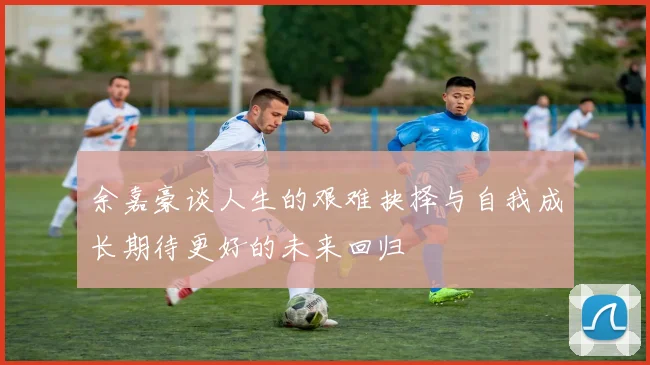 余嘉豪谈人生的艰难抉择与自我成长期待更好的未来回归