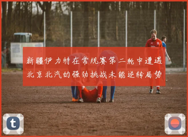 新疆伊力特在常规赛第二轮中遭遇北京北汽的强劲挑战未能逆转局势