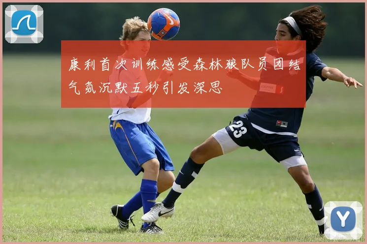 康利首次训练感受森林狼队员团结气氛沉默五秒引发深思