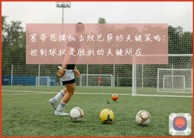 塞蒂恩揭秘击败巴萨的关键策略：控制球权是胜利的关键所在