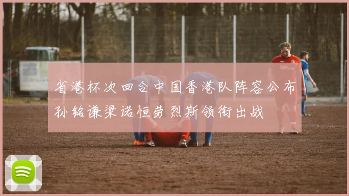 省港杯次回合中国香港队阵容公布孙铭谦梁诺恒劳烈斯领衔出战