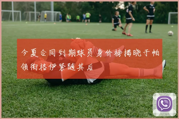 今夏合同到期球员身价榜揭晓于帕领衔格伊紧随其后