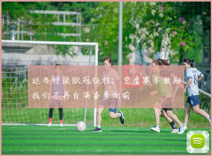 达洛特谈欧冠征程：空虚赛季激励我们不再自满奋勇向前