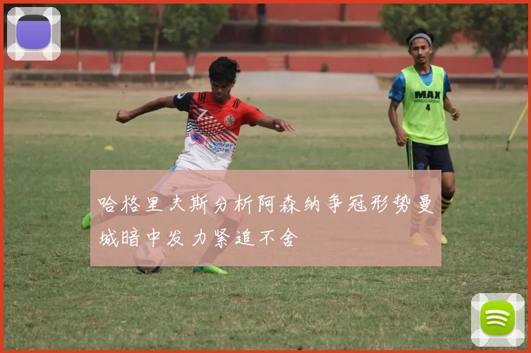哈格里夫斯分析阿森纳争冠形势曼城暗中发力紧追不舍
