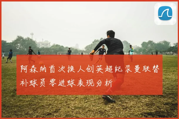 阿森纳首次换人创英超纪录曼联替补球员零进球表现分析