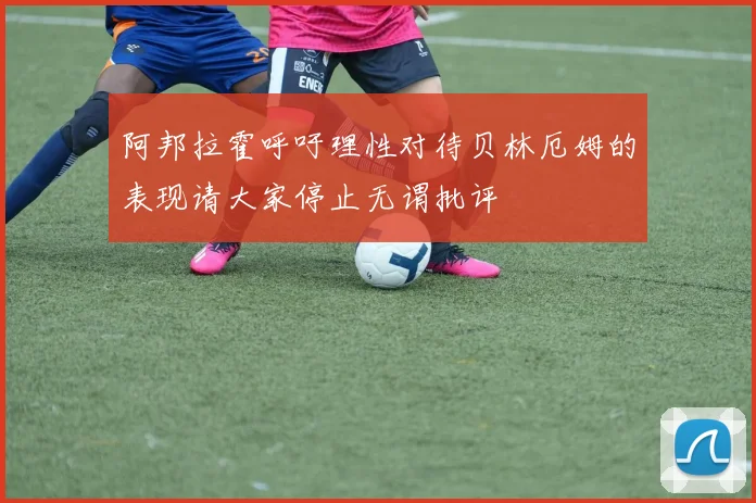阿邦拉霍呼吁理性对待贝林厄姆的表现请大家停止无谓批评
