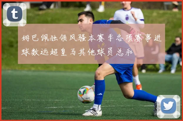 姆巴佩独领风骚本赛季各项赛事进球数远超皇马其他球员总和