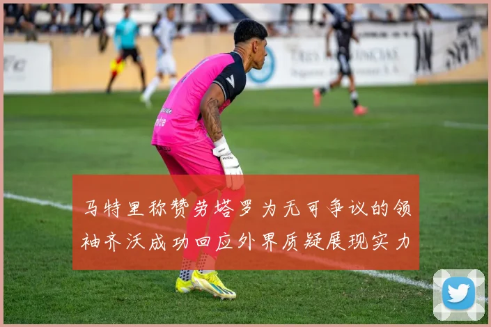 马特里称赞劳塔罗为无可争议的领袖齐沃成功回应外界质疑展现实力