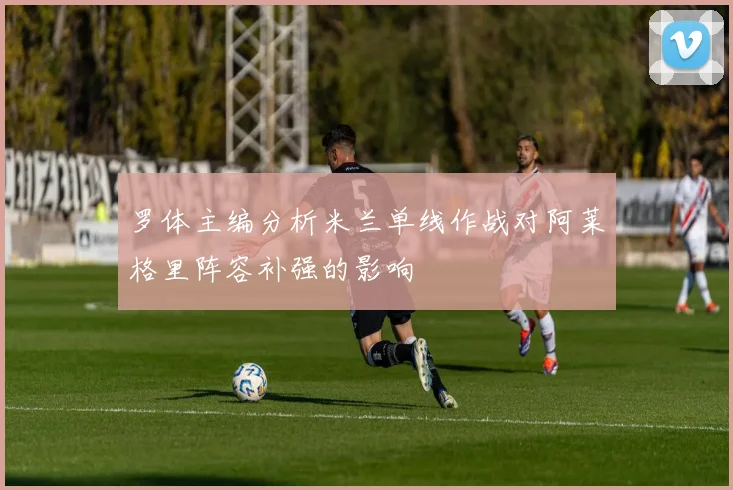 罗体主编分析米兰单线作战对阿莱格里阵容补强的影响