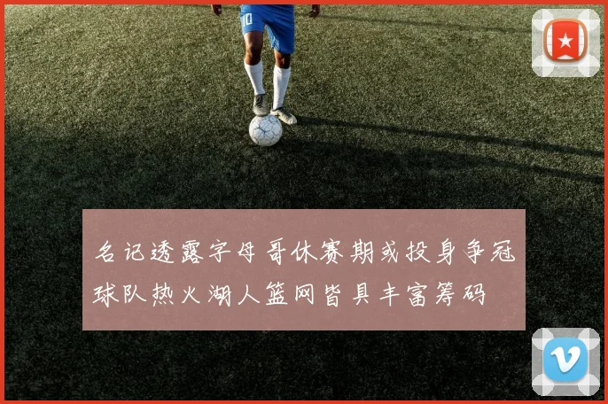 名记透露字母哥休赛期或投身争冠球队热火湖人篮网皆具丰富筹码