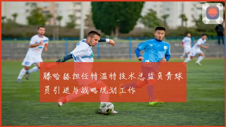 滕哈赫担任特温特技术总监负责球员引进与战略规划工作