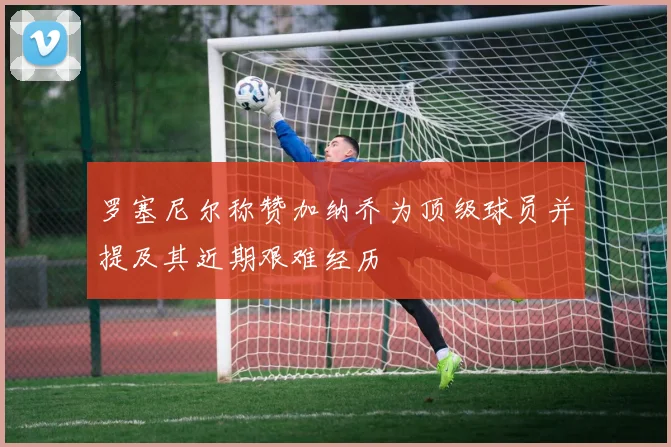罗塞尼尔称赞加纳乔为顶级球员并提及其近期艰难经历
