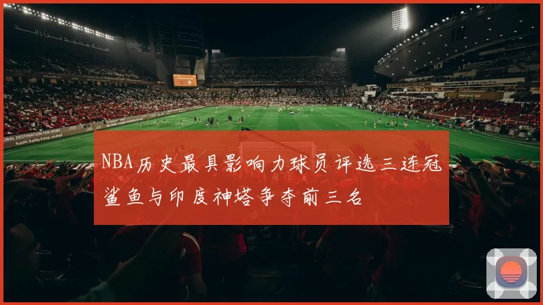 NBA历史最具影响力球员评选三连冠鲨鱼与印度神塔争夺前三名