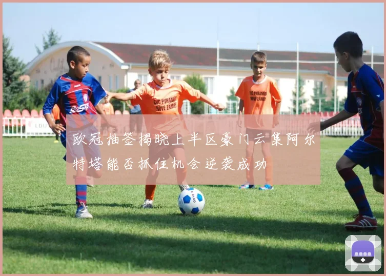 欧冠抽签揭晓上半区豪门云集阿尔特塔能否抓住机会逆袭成功