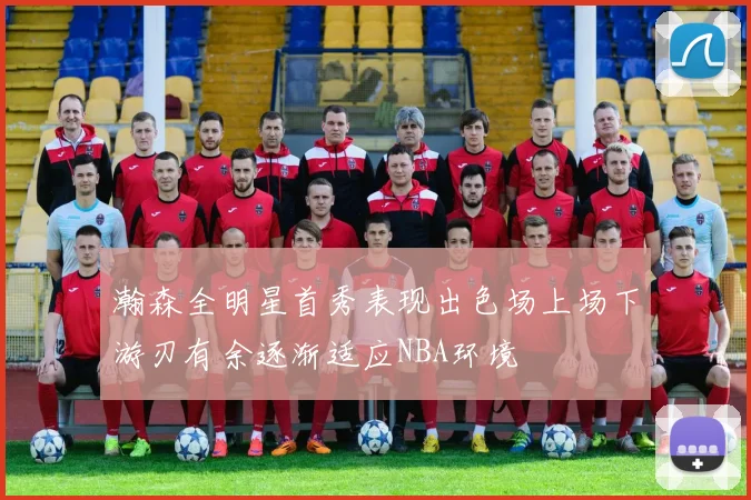 瀚森全明星首秀表现出色场上场下游刃有余逐渐适应NBA环境