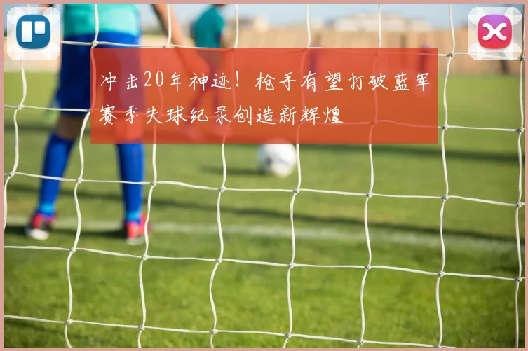 冲击20年神迹！枪手有望打破蓝军赛季失球纪录创造新辉煌