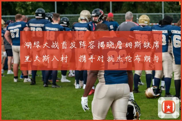 湖绿大战首发阵容揭晓詹姆斯缺席里夫斯八村塁携手对抗杰伦布朗与怀特