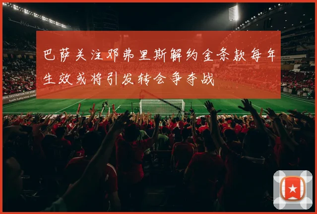巴萨关注邓弗里斯解约金条款每年生效或将引发转会争夺战