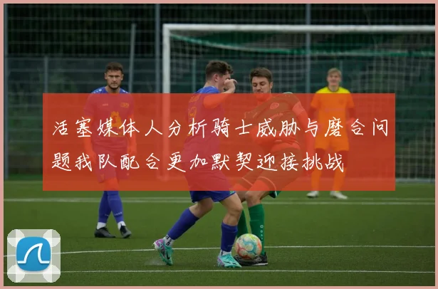 活塞媒体人分析骑士威胁与磨合问题我队配合更加默契迎接挑战