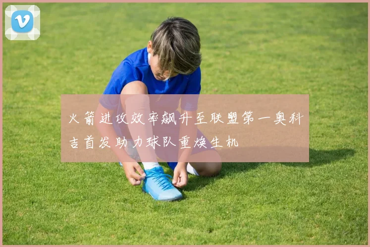 火箭进攻效率飙升至联盟第一奥科吉首发助力球队重焕生机