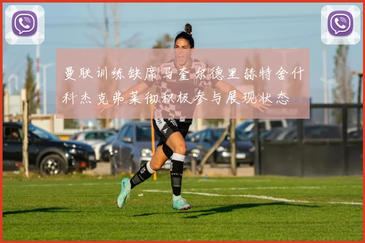 曼联训练缺席马奎尔德里赫特舍什科杰克弗莱彻积极参与展现状态