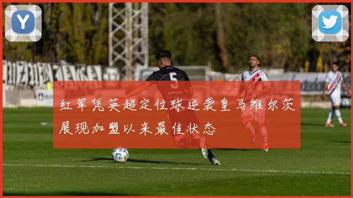 红军凭英超定位球逆袭皇马维尔茨展现加盟以来最佳状态