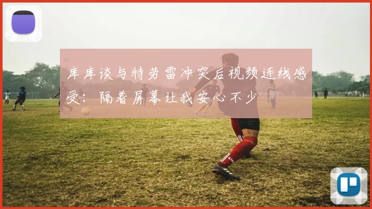 库库谈与特劳雷冲突后视频连线感受：隔着屏幕让我安心不少